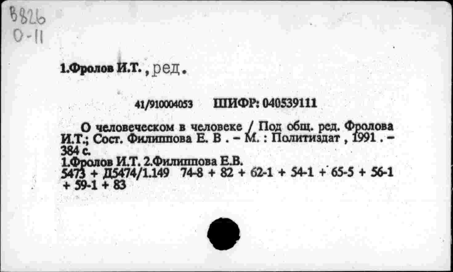 ﻿1.Фролов и.т., ред.
41/910004053 ШИФР: 040539111
О человеческом в человеке / Под общ. ред. Фролова И.Т.; Сост. Филиппова Е. В . - М.: Политиздат , 1991. -384с.
1.Фролов И.Т. 2.Филиппова Е.В.
5473 + Д5474/1.149 74-8 + 82 + 62-1 + 54-1 + 65-5 + 56-1 + 59-1 + 83